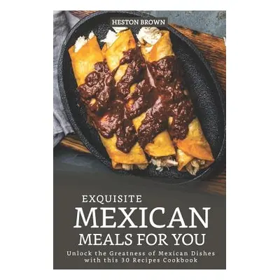 "Exquisite Mexican Meals for you: Unlock the Greatness of Mexican Dishes with this 30 Recipes Co