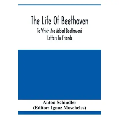 "The Life Of Beethoven; To Which Are Added Beethoven's Letters To Friends, The Life And Characte