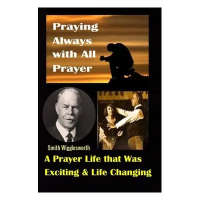 "Smith Wigglesworth: Praying Always with All Prayer: A Prayer Life that was Exciting & Life Chan