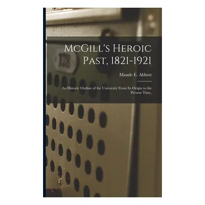 "McGill's Heroic Past, 1821-1921; an Historic Outline of the University From Its Origin to the P