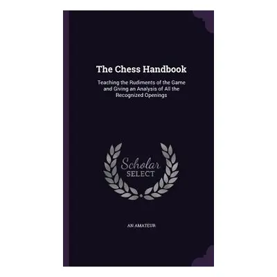 "The Chess Handbook: Teaching the Rudiments of the Game and Giving an Analysis of All the Recogn