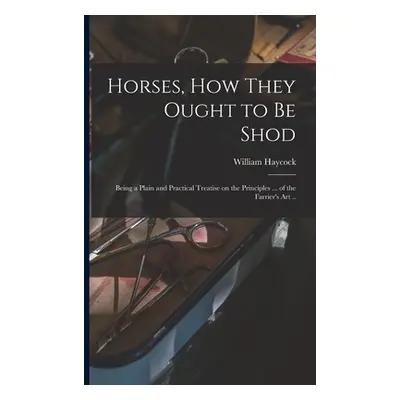 "Horses, how They Ought to be Shod: Being a Plain and Practical Treatise on the Principles ... o