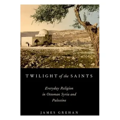 "Twilight of the Saints: Everyday Religion in Ottoman Syria and Palestine" - "" ("Grehan James")