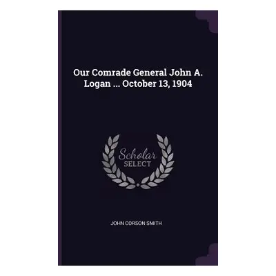 "Our Comrade General John A. Logan ... October 13, 1904" - "" ("Smith John Corson")