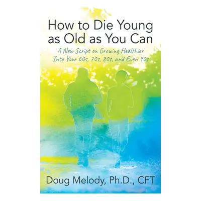 "How to Die Young as Old as You Can: A New Script on Growing Healthier Into Your 60s, 70s, 80s, 