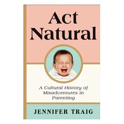 "ACT Natural: A Cultural History of Misadventures in Parenting" - "" ("Traig Jennifer")