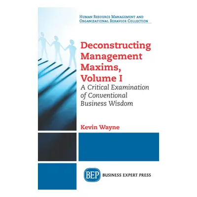 "Deconstructing Management Maxims, Volume I: A Critical Examination of Conventional Business Wis