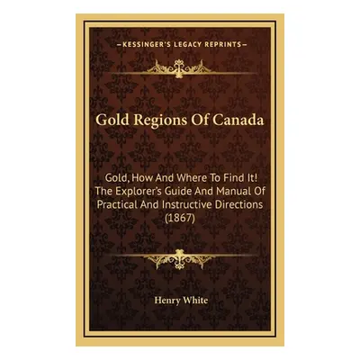 "Gold Regions Of Canada: Gold, How And Where To Find It! The Explorer's Guide And Manual Of Prac