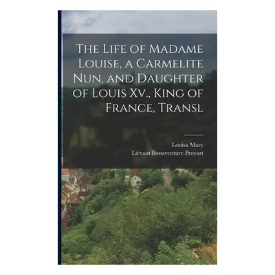 "The Life of Madame Louise, a Carmelite Nun, and Daughter of Louis Xv., King of France, Transl" 