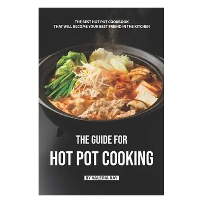 "The Guide for Hot Pot Cooking: The Best Hot Pot Cookbook That Will Become Your Best Friend in T