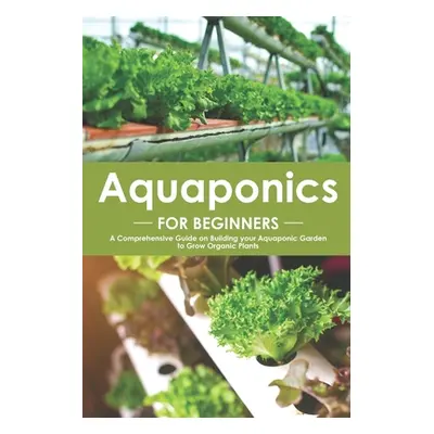 "Aquaponics for Beginners: A Comprehensive Guide on Building your Aquaponic Garden to Grow Organ