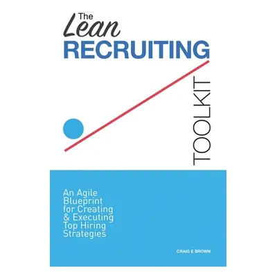 "The Lean Recruiting Toolkit: An Agile Blueprint for Creating & Executing Top Hiring Strategies"