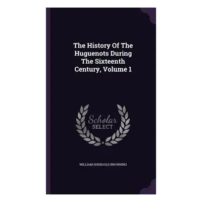 "The History Of The Huguenots During The Sixteenth Century, Volume 1" - "" ("Browning William Sh