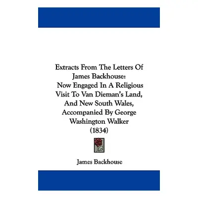 "Extracts From The Letters Of James Backhouse: Now Engaged In A Religious Visit To Van Dieman's 