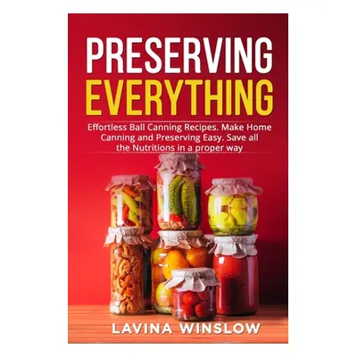 "Preserving Everything: Effortless Ball Canning Recipes. Make Home Canning and Preserving Easy. 