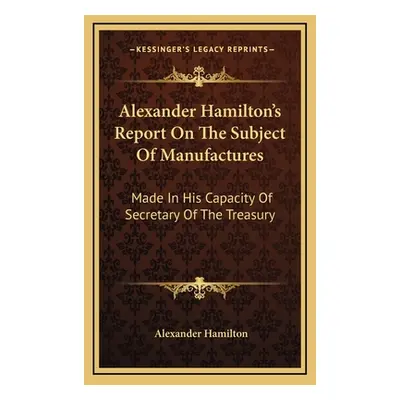 "Alexander Hamilton's Report On The Subject Of Manufactures: Made In His Capacity Of Secretary O