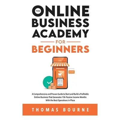 "The Online Business Academy for Beginners: A Comprehensive and Proven Guide to Start and Build 