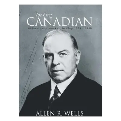 "The First Canadian: William Lyon Mackenzie King 1874 - 1950" - "" ("Wells Allen R.")