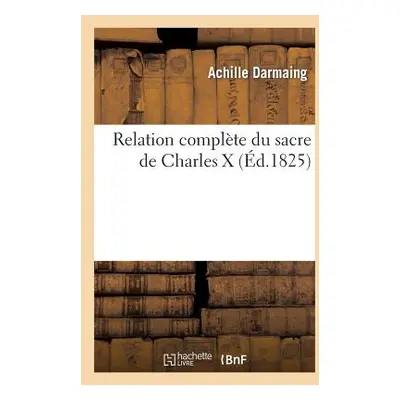 "Relation Complte Du Sacre Charles X Avec Toutes Modifications Introduites Dans Prires, Crmonies