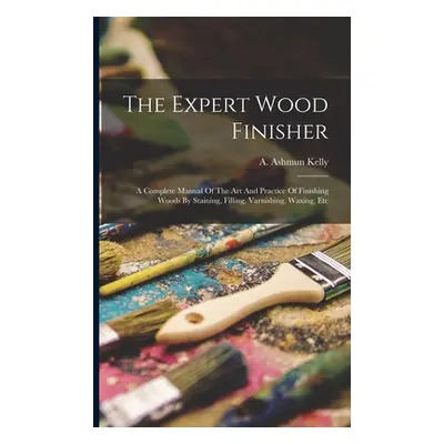 "The Expert Wood Finisher; A Complete Manual Of The Art And Practice Of Finishing Woods By Stain