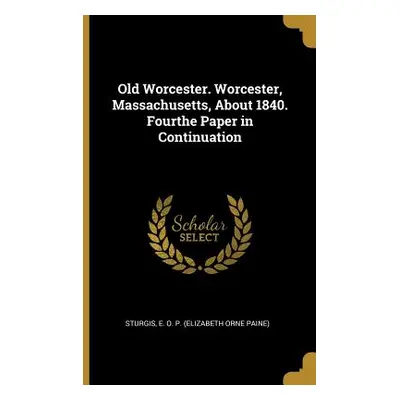 "Old Worcester. Worcester, Massachusetts, About 1840. Fourthe Paper in Continuation" - "" ("E. O