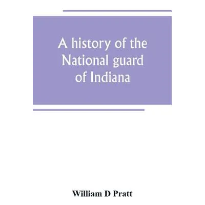 "A history of the National guard of Indiana, from the beginning of the militia system in 1787 to