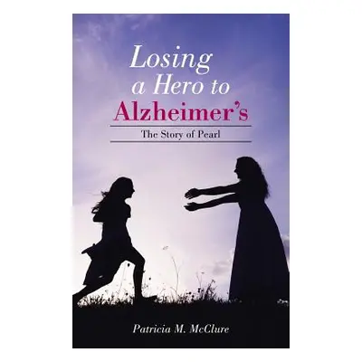 "Losing a Hero to Alzheimer's: The Story of Pearl" - "" ("McClure Patricia M.")