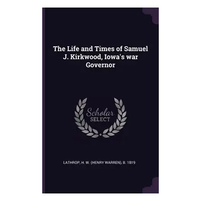 "The Life and Times of Samuel J. Kirkwood, Iowa's war Governor" - "" ("Lathrop H. W. B. 1819")