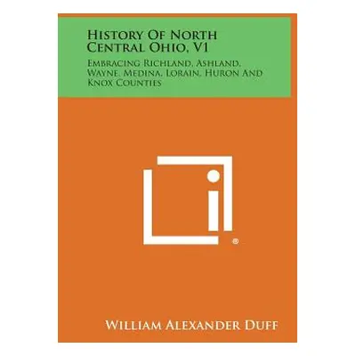 "History of North Central Ohio, V1: Embracing Richland, Ashland, Wayne, Medina, Lorain, Huron an