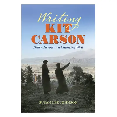 "Writing Kit Carson: Fallen Heroes in a Changing West" - "" ("Johnson Susan Lee")