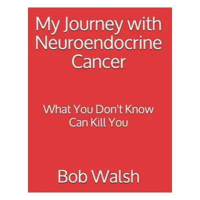 "My Journey with Neuroendocrine Cancer: What You Don't Know Can Kill You" - "" ("Walsh Bob")