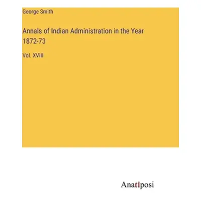 "Annals of Indian Administration in the Year 1872-73: Vol. XVIII" - "" ("Smith George")