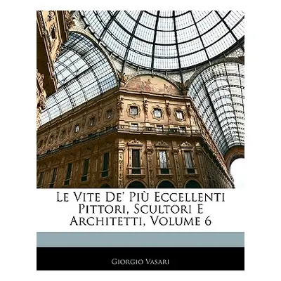 "Le Vite De' Pi Eccellenti Pittori, Scultori E Architetti, Volume 6" - "" ("Vasari Giorgio")