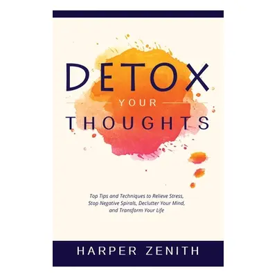 "Detox Your Thoughts: Top Tips and Techniques to Relieve Stress, Stop Negative Spirals, Declutte