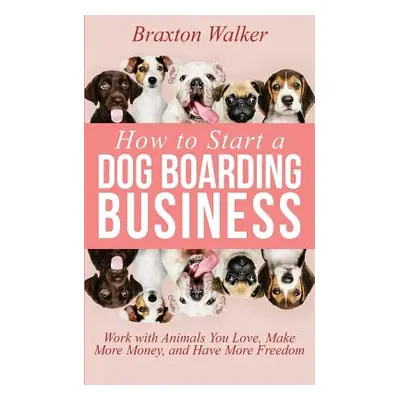 "How to Start a Dog Boarding Business: Work with Animals You Love, Make More Money, and Have Mor