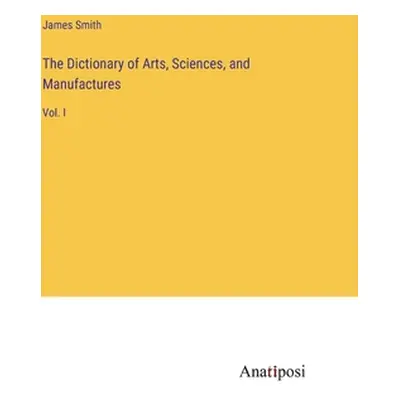 "The Dictionary of Arts, Sciences, and Manufactures: Vol. I" - "" ("Smith James")