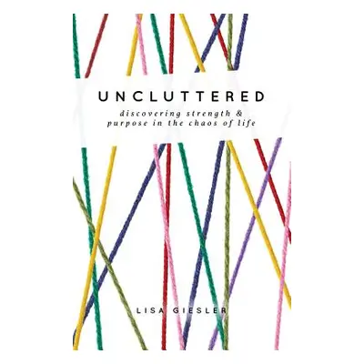 "Uncluttered: Discovering Strength and Purpose in the Chaos of Life" - "" ("Giesler Lisa")