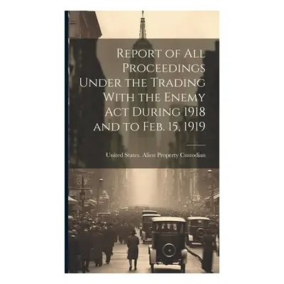 "Report of All Proceedings Under the Trading With the Enemy Act During 1918 and to Feb. 15, 1919