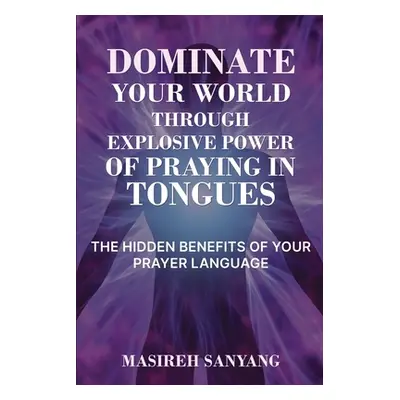 "Dominate Your World Through Explosive Power of Praying in Tongues: The Hidden Benefits of Your 