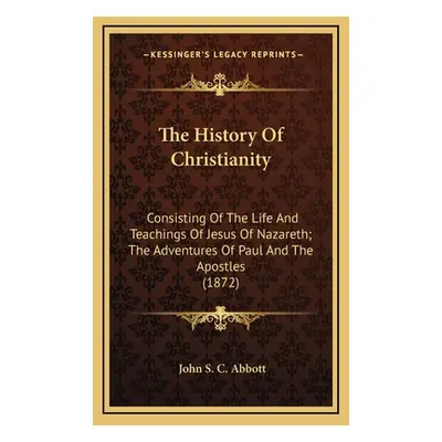 "The History Of Christianity: Consisting Of The Life And Teachings Of Jesus Of Nazareth; The Adv