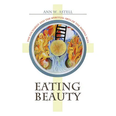 "Eating Beauty: The Eucharist and the Spiritual Arts of the Middle Ages" - "" ("Astell Ann W.")