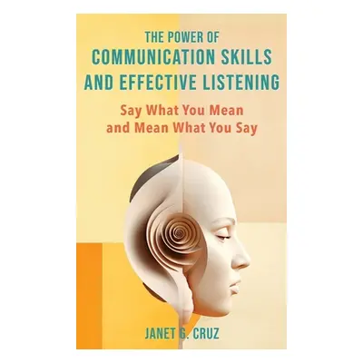 "The Power of Communication Skills and Effective Listening: Say What You Mean and Mean What You 