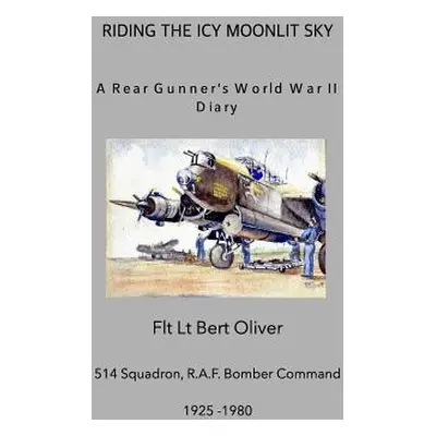 "Riding The Icy Moonlit Sky. A Rear Gunner's World War II Diary: Flt Lt Bert Oliver, 514 Squadro