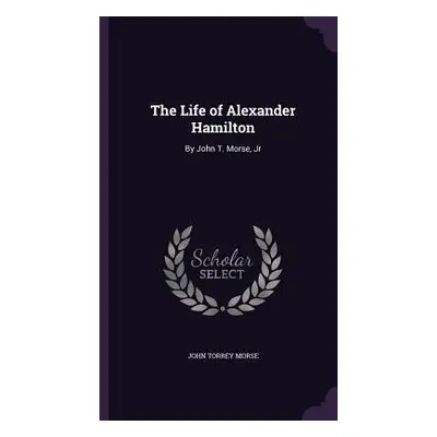 "The Life of Alexander Hamilton: By John T. Morse, Jr" - "" ("Morse John Torrey")