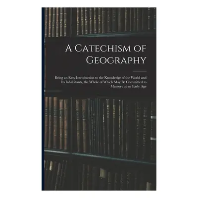 "A Catechism of Geography: Being an Easy Introduction to the Knowledge of the World and Its Inha