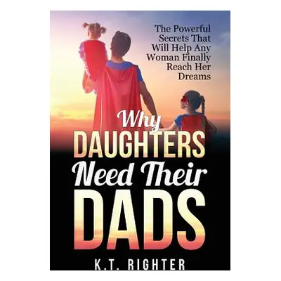 "Why Daughters Need Their Dads: The Powerful Secrets That Will Help Any Woman Finally Reach Her 