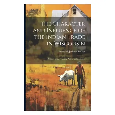 "The Character and Influence of the Indian Trade in Wisconsin: A Study of the Trading Post as an