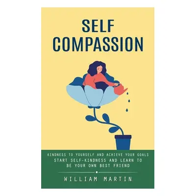 "Self Compassion: Kindness to Yourself and Achieve Your Goals (Start Self-kindness and Learn to 