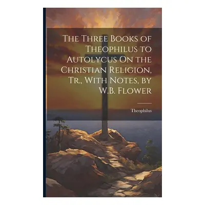 "The Three Books of Theophilus to Autolycus On the Christian Religion, Tr., With Notes, by W.B. 