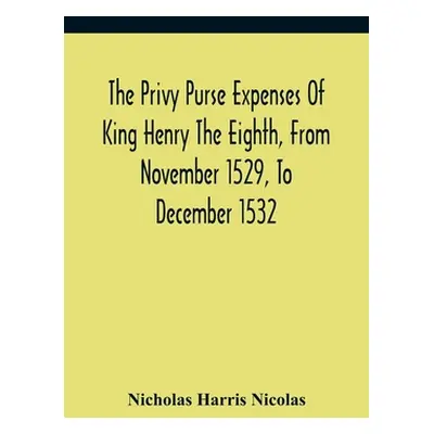 "The Privy Purse Expenses Of King Henry The Eighth, From November 1529, To December 1532: With I